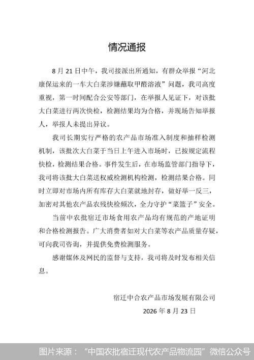 8月24日凌晨，宿迁中合农产品市场发展有限公司发布消息，8月21日中午，接派出所通知，有群众举报&ldquo;河北康保运来的一车大白菜涉嫌蘸取甲醛溶液&rdquo;问题，第一时间配合公安等部门，在举报人见证下，对该批大白菜进行两次快检，检测结果均为合格，并现场告知举报人，举报人未提出异议。